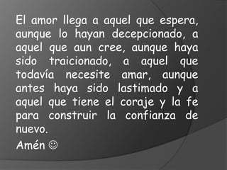 El amor llega a aquel que espera,
aunque lo hayan decepcionado, a
aquel que aun cree, aunque haya
sido traicionado, a aquel que
todavía necesite amar, aunque
antes haya sido lastimado y a
aquel que tiene el coraje y la fe
para construir la confianza de
nuevo.
Amén 
 