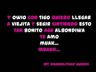 y owio con tigo quiero llegar
a viejita y segir sintiendo esto
   tan bonito agg albondiwa
             Te Amo
             muak...
             muakk...

             By: dhanielithap Quiroz
 