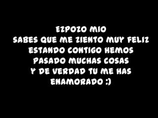Ezpozo mio
sabes que me ziento muy feliz
   estando contigo hemos
    pasado muchas cosas
   y de verdad tu me has
        enamorado :)
 