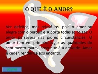 O QUE É O AMOR?
Ver defeitos, mas relevá-los, pois o amor se
alegra com o perdão e suporta todas as coisas. O
amor persevera nas piores circunstancias. O
amor tem em primeiro lugar as qualidades do
sentimento maravilhoso que é a amizade. Amar
é ceder, render-se aos encanto.
VOLTAR
 