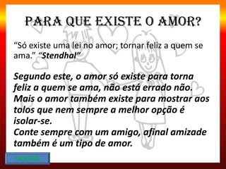 Para que existe o amor?
“Só existe uma lei no amor; tornar feliz a quem se
ama.” “Stendhal”
Segundo este, o amor só existe para torna
feliz a quem se ama, não está errado não.
Mais o amor também existe para mostrar aos
tolos que nem sempre a melhor opção é
isolar-se.
Conte sempre com um amigo, afinal amizade
também é um tipo de amor.
VOLTAR
 