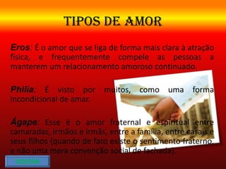 TIPOS DE AMOR
Eros: É o amor que se liga de forma mais clara à atração
física, e frequentemente compele as pessoas a
manterem um relacionamento amoroso continuado.
Philia: É visto por muitos, como uma forma
incondicional de amar.
Ágape: Esse é o amor fraternal e espiritual entre
camaradas, irmãos e irmãs, entre a família, entre casais e
seus filhos (quando de fato existe o sentimento fraterno,
e não uma mera convenção social de fachada).
VOLTAR
 