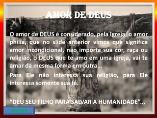 Amor de DEUS
O amor de DEUS é considerado, pela Igreja, o amor
philia, que no slide anterior vimos que significa
amor incondicional, não importa sua cor, raça ou
religião, o DEUS que te amo em uma igreja, vai te
amar da mesma forma em outra...
Para Ele não interessa sua religião, para Ele
interessa somente sua fé.
“DEU SEU FILHO PARA SALVAR A HUMANIDADE”...
VOLTAR
 