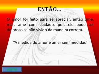 ENTÃO...
O amor foi feito para se apreciar, então ame,
mais ame com cuidado, pois ele pode ser
doloroso se não vivido da maneira correta.
“A medida do amor é amar sem medidas”
VOLTAR
 