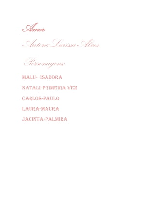 Amor
Autora;Larissa Alves
Personagens;
Malu- ISADORA
NATALI-PRIMEIRA VEZ
CARLOS-PAULO
LAURA-MAURA
JACINTA-PALMIRA
 