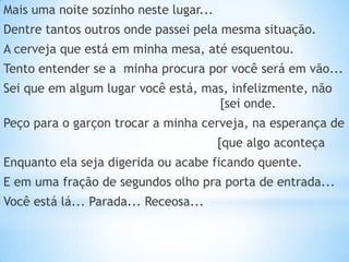 Mais uma noite sozinho neste lugar...

Dentre tantos outros onde passei pela mesma situação.
A cerveja que está em minha mesa, até esquentou.
Tento entender se a minha procura por você será em vão...

Sei que em algum lugar você está, mas, infelizmente, não
[sei onde.
Peço para o garçon trocar a minha cerveja, na esperança de
[que algo aconteça
Enquanto ela seja digerida ou acabe ficando quente.
E em uma fração de segundos olho pra porta de entrada...
Você está lá... Parada... Receosa...

 