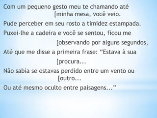 Com um pequeno gesto meu te chamando até
[minha mesa, você veio.

Pude perceber em seu rosto a timidez estampada.
Puxei-lhe a cadeira e você se sentou, ficou me
[observando por alguns segundos,

Até que me disse a primeira frase: “Estava à sua
[procura...
Não sabia se estavas perdido entre um vento ou
[outro...
Ou até mesmo oculto entre paisagens...”

 