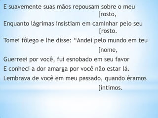 E suavemente suas mãos repousam sobre o meu
[rosto,

Enquanto lágrimas insistiam em caminhar pelo seu
[rosto.
Tomei fôlego e lhe disse: “Andei pelo mundo em teu

[nome,
Guerreei por você, fui esnobado em seu favor
E conheci a dor amarga por você não estar lá.

Lembrava de você em meu passado, quando éramos
[íntimos.

 