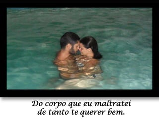 Do corpo que eu maltratei
de tanto te querer bem.

 