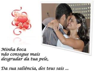 Minha boca
não consegue mais
desgrudar da tua pele,
Da sua saliência, dos teus sais ...

 