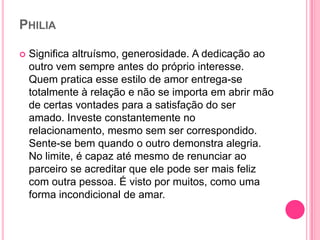 PHILIA
 Significa altruísmo, generosidade. A dedicação ao
outro vem sempre antes do próprio interesse.
Quem pratica esse estilo de amor entrega-se
totalmente à relação e não se importa em abrir mão
de certas vontades para a satisfação do ser
amado. Investe constantemente no
relacionamento, mesmo sem ser correspondido.
Sente-se bem quando o outro demonstra alegria.
No limite, é capaz até mesmo de renunciar ao
parceiro se acreditar que ele pode ser mais feliz
com outra pessoa. É visto por muitos, como uma
forma incondicional de amar.
 