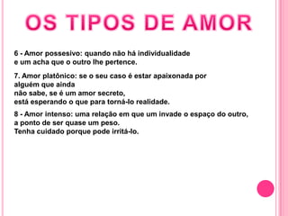 6 - Amor possesivo: quando não há individualidade
e um acha que o outro lhe pertence.
7. Amor platônico: se o seu caso é estar apaixonada por
alguém que ainda
não sabe, se é um amor secreto,
está esperando o que para torná-lo realidade.
8 - Amor intenso: uma relação em que um invade o espaço do outro,
a ponto de ser quase um peso.
Tenha cuidado porque pode irritá-lo.
 