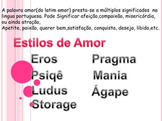 A palavra amor(do latim amor) presta-se a múltiplos significados na
lingua portuguesa. Pode Significar afeição,compaixão, misericórdia,
ou ainda atração,
Apetite, paixão, querer bem,satisfação, conquista, desejo, libido,etc.
 