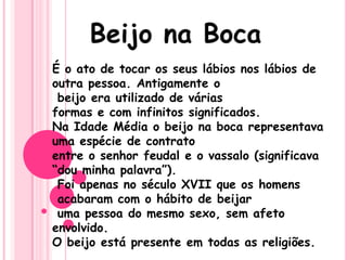 É o ato de tocar os seus lábios nos lábios de
outra pessoa. Antigamente o
beijo era utilizado de várias
formas e com infinitos significados.
Na Idade Média o beijo na boca representava
uma espécie de contrato
entre o senhor feudal e o vassalo (significava
“dou minha palavra”).
Foi apenas no século XVII que os homens
acabaram com o hábito de beijar
uma pessoa do mesmo sexo, sem afeto
envolvido.
O beijo está presente em todas as religiões.
 