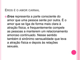 EROS É O AMOR CARNAL
 Eros representa a parte consciente do
amor que uma pessoa sente por outra. É o
amor que se liga de forma mais clara à
atração física, e frequentemente compele
as pessoas a manterem um relacionamento
amoroso continuado. Nesse sentido
também é sinônimo sensualidade que leva
a atração física e depois às relações
sexuais.
 