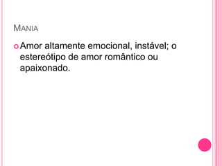 MANIA
Amor altamente emocional, instável; o
estereótipo de amor romântico ou
apaixonado.
 