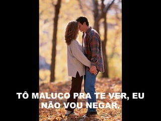 TÔ MALUCO PRA TE VER, EU
NÃO VOU NEGAR.