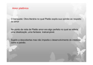 O banquete: Obra literária no qual Platão expôs sua opinião ao respeito
do amor
No ponto de vista de Platão amor era algo perfeito no qual se referia
uma idealização ,uma fantasia inalcançável.
Sujeito a descobertas mas não impedia o desenvolvimento do intelecto
como a paixão.
Amor platônico
 