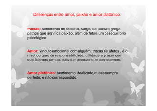 Diferenças entre amor, paixão e amor platônico
Paixão: sentimento de fascínio, surgiu da palavra grega
pathos que significa paixão, além de febre um desequilíbrio
psicológico.
Amor: vinculo emocional com alguém, trocas de afetos , é o
nível ou grau de responsabilidade, utilidade e prazer com
que lidamos com as coisas e pessoas que conhecemos.
Amor platônico: sentimento idealizado,quase sempre
perfeito, e não correspondido.
 