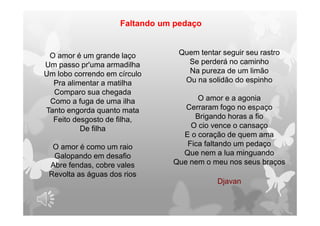 O amor é um grande laço
Um passo pr'uma armadilha
Um lobo correndo em círculo
Pra alimentar a matilha
Comparo sua chegada
Como a fuga de uma ilha
Tanto engorda quanto mata
Feito desgosto de filha,
De filha
O amor é como um raio
Galopando em desafio
Abre fendas, cobre vales
Revolta as águas dos rios
Quem tentar seguir seu rastro
Se perderá no caminho
Na pureza de um limão
Ou na solidão do espinho
O amor e a agonia
Cerraram fogo no espaço
Brigando horas a fio
O cio vence o cansaço
E o coração de quem ama
Fica faltando um pedaço
Que nem a lua minguando
Que nem o meu nos seus braços
Faltando um pedaço
Djavan
 