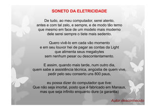 SONETO DA ELETRICIDADE
De tudo, ao meu computador, serei atento,
antes e com tal zelo, e sempre, e de modo tão terno
que mesmo em face de um modelo mais moderno
dele serei sempre o tiete mais sedento.
Quero vivê-lo em cada vão momento
e em seu louvor hei de pagar as contas da Light
que alimenta seus megabytes
sem nenhum pesar ou descontentamento.
E assim, quando mais tarde, num outro dia,
quem sabe a assistência técnica, angústia de quem vive,
pedir pelo seu conserto uns 800 paus,
eu possa dizer do computador que tive:
Que não seja imortal, posto que é fabricado em Manaus,
mas que seja infinito enquanto dure (a garantia)
Autor desconhecido
 