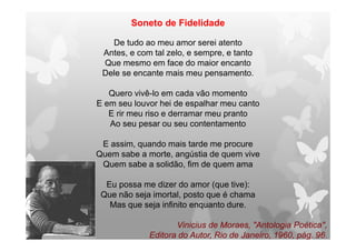 Soneto de Fidelidade
De tudo ao meu amor serei atento
Antes, e com tal zelo, e sempre, e tanto
Que mesmo em face do maior encanto
Dele se encante mais meu pensamento.
Quero vivê-lo em cada vão momento
E em seu louvor hei de espalhar meu canto
E rir meu riso e derramar meu pranto
Ao seu pesar ou seu contentamento
E assim, quando mais tarde me procure
Quem sabe a morte, angústia de quem vive
Quem sabe a solidão, fim de quem ama
Eu possa me dizer do amor (que tive):
Que não seja imortal, posto que é chama
Mas que seja infinito enquanto dure.
Vinicius de Moraes, "Antologia Poética",
Editora do Autor, Rio de Janeiro, 1960, pág. 96.
 