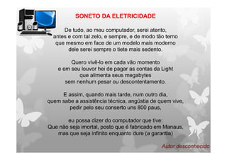 SONETO DA ELETRICIDADE
De tudo, ao meu computador, serei atento,
antes e com tal zelo, e sempre, e de modo tão terno
que mesmo em face de um modelo mais moderno
dele serei sempre o tiete mais sedento.
Quero vivê-lo em cada vão momento
e em seu louvor hei de pagar as contas da Light
que alimenta seus megabytes
sem nenhum pesar ou descontentamento.
E assim, quando mais tarde, num outro dia,
quem sabe a assistência técnica, angústia de quem vive,
pedir pelo seu conserto uns 800 paus,
eu possa dizer do computador que tive:
Que não seja imortal, posto que é fabricado em Manaus,
mas que seja infinito enquanto dure (a garantia)
Autor desconhecido
 