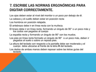7. ESCRIBE LAS NORMAS ERGONÓMICAS PARA 
DIGITAR CORRECTAMENTE. 
Los ojos deben estar al nivel del monitor o un poco por debajo de él. 
La cabeza y el cuello deben estar en posición recta 
Los hombros en posición relajada. 
El antebrazo debe ir en línea recta con la muñeca. 
El brazo debe ir en línea recta, formando un ángulo de 90° o un poco más y 
los codos van pegados al cuerpo 
La espalda recta y formando un ángulo de 90° con los muslos. 
Los pies en línea recta formado un ángulo de 90° o un poco más, deben ir 
pegados al suelo o sobre un reposa pies. 
La altura del teclado con respecto a la pantalla debe ser moderada y el 
cuerpo debe ubicarse al frente de la letra H del teclado. 
Los dedos de ambas manos deben reposar sobre las letras guías del 
teclado. 
 