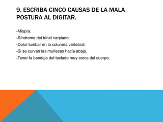 9. ESCRIBA CINCO CAUSAS DE LA MALA 
POSTURA AL DIGITAR. 
-Miopía. 
-Síndrome del túnel carpiano. 
-Dolor lumbar en la columna vertebral. 
-Si se curvan las muñecas hacia abajo. 
-Tener la bandeja del teclado muy cerca del cuerpo. 
 