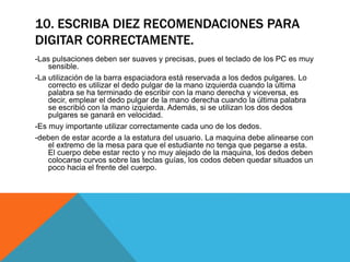 10. ESCRIBA DIEZ RECOMENDACIONES PARA 
DIGITAR CORRECTAMENTE. 
-Las pulsaciones deben ser suaves y precisas, pues el teclado de los PC es muy 
sensible. 
-La utilización de la barra espaciadora está reservada a los dedos pulgares. Lo 
correcto es utilizar el dedo pulgar de la mano izquierda cuando la última 
palabra se ha terminado de escribir con la mano derecha y viceversa, es 
decir, emplear el dedo pulgar de la mano derecha cuando la última palabra 
se escribió con la mano izquierda. Además, si se utilizan los dos dedos 
pulgares se ganará en velocidad. 
-Es muy importante utilizar correctamente cada uno de los dedos. 
-deben de estar acorde a la estatura del usuario. La maquina debe alinearse con 
el extremo de la mesa para que el estudiante no tenga que pegarse a esta. 
El cuerpo debe estar recto y no muy alejado de la maquina, los dedos deben 
colocarse curvos sobre las teclas guías, los codos deben quedar situados un 
poco hacia el frente del cuerpo. 
 