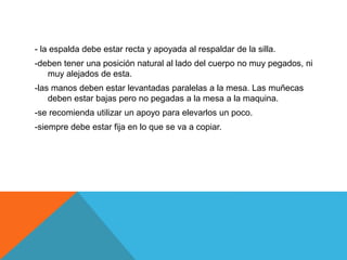 - la espalda debe estar recta y apoyada al respaldar de la silla. 
-deben tener una posición natural al lado del cuerpo no muy pegados, ni 
muy alejados de esta. 
-las manos deben estar levantadas paralelas a la mesa. Las muñecas 
deben estar bajas pero no pegadas a la mesa a la maquina. 
-se recomienda utilizar un apoyo para elevarlos un poco. 
-siempre debe estar fija en lo que se va a copiar. 
