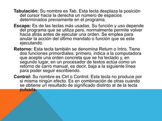 Tabulación: Su nombre es Tab. Esta tecla desplaza la posición 
del cursor hacia la derecha un número de espacios 
determinados previamente en el programa. 
Escape: Es de las teclas más usadas. Su función y uso depende 
del programa que se utiliza pero, normalmente permite volver 
hacia atrás antes de ejecutar una orden. Se emplea para 
anular la acción del último mandato o función que se este 
ejecutando. 
Retorno: Esta tecla también se denomina Return o Intro. Tiene 
dos funciones primordiales: primero, indica a la computadora 
que acepte una orden concreta que se ha teclado y, en 
segundo lugar, en un procesador de textos actúa como un 
retorno de carro manual, es decir, baja a la siguiente línea 
para poder seguir escribiendo. 
Control: Su nombre es Ctrl o Control. Esta tecla no produce por 
si misma ningún efecto. Es en combinación de otras cuando 
se obtiene un resultado de significado distinto al de la tecla 
pulsada. 
 