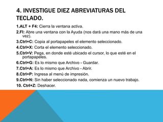 4. INVESTIGUE DIEZ ABREVIATURAS DEL 
TECLADO. 
1.ALT + F4: Cierra la ventana activa. 
2.Fl: Abre una ventana con la Ayuda (nos dará una mano más de una 
vez). 
3.Ctrl+C: Copia al portapapeles el elemento seleccionado. 
4.Ctrl+X: Corta el elemento seleccionado. 
5.Ctrl+V: Pega, en donde esté ubicado el cursor, lo que esté en el 
portapapeles. 
6.Ctrl+G: Es lo mismo que Archivo - Guardar. 
7.Ctrl+A: Es lo mismo que Archivo - Abrir. 
8.Ctrl+P: Ingresa al menú de impresión. 
9.Ctrl+N: Sin haber seleccionado nada, comienza un nuevo trabajo. 
10. Ctrl+Z: Deshacer. 
 