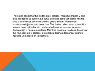 Antes de posicionar tus dedos en el teclado, relaja tus manos y deja 
que tus dedos se curven. La curva de estos debe ser casi la misma 
que si estuvieses sosteniendo una pelota suave. Mantén tus 
muñecas relajadas pero derechas. Tus dedos deben estar extendidos 
en una línea estrecha, sin que las muñecas se tuerzan, se vayan 
hacia abajo o hacia un costado. Mientras escribes, no dejes descansar 
tus muñecas en el teclado. Solo debes dejarlas descansar cuando 
realizas una pausa en la escritura. 
 