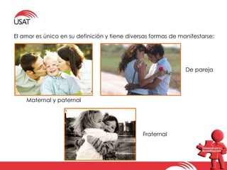 El amor es único en su definición y tiene diversas formas de manifestarse: 
Fraternal 
De pareja 
Maternal y paternal 
 