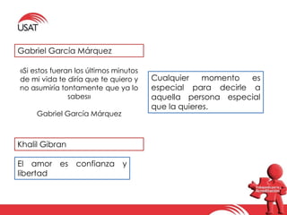 Gabriel García Márquez 
«Si estos fueran los últimos minutos 
de mi vida te diría que te quiero y 
no asumiría tontamente que ya lo 
sabes» 
Gabriel García Márquez 
Cualquier momento es 
especial para decirle a 
aquella persona especial 
que la quieres. 
Khalil Gibran 
El amor es confianza y 
libertad 
 