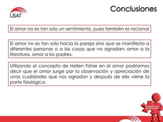 El amor no es tan solo un sentimiento, pues también es racional 
El amor no es tan solo hacia la pareja sino que se manifiesta a 
diferentes personas o a las cosas que no agradan: amor a la 
literatura, amor a los padres. 
Utilizando el concepto de Hellen Fisher en el amor podríamos 
decir que el amor surge por la observación y apreciación de 
unas cualidades que nos agradan y después de ello viene la 
parte fisiológica. 
 