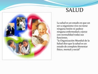 SALUD
La salud es un estado en que un
ser u organismo vivo no tiene
ninguna lesión ni padece
ninguna enfermedad y ejerce
con normalidad todas sus
funciones.
"la Organización Mundial de la
Salud dice que la salud es un
estado de completo bienestar
físico, mental y social"