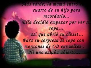 Más tarde; la mamá entro en el
cuarto de su hijo para
recordarlo...
Ella decidió empezar por ver su
ropa…
así que abrió su closet…
Para su sorpresa se topo con
montones de CD envueltos ,
Ni uno estaba abierto...
 