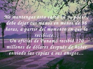 Un oficial de Panamá recibió 170
millones de dólares después de haber
enviado las copias a sus amigos…
No mantengas esta carta en tu poder ;
debe dejar tus manos en menos de 96
horas, a partir del momento en que la
recibiste…
 