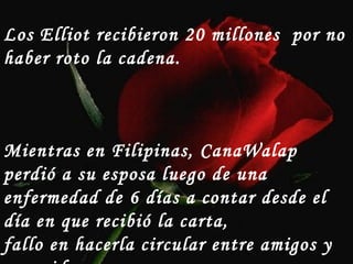 Los Elliot recibieron 20 millones por no
haber roto la cadena.
Mientras en Filipinas, CanaWalap
perdió a su esposa luego de una
enfermedad de 6 días a contar desde el
día en que recibió la carta,
fallo en hacerla circular entre amigos y
 