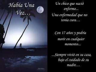 Un chico que nacióUn chico que nació
enfermo...enfermo...
Una enfermedad que noUna enfermedad que no
tenia cura…tenia cura…
Con 17 años y podríaCon 17 años y podría
morir en cualquiermorir en cualquier
momento...momento...
...Siempre vivió en su casa,...Siempre vivió en su casa,
bajo el cuidado de subajo el cuidado de su
madre…madre…
Había UnaHabía Una
Vez…Vez…
 