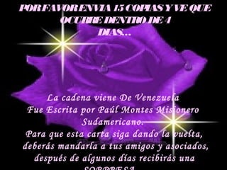 PORFAVORENVIA15COPIASYVEQUE
OCURREDENTRO DE4
DIAS…
La cadena viene De Venezuela
Fue Escrita por Paúl Montes Misionero
Sudamericano.
Para que esta carta siga dando la vuelta,
deberás mandarla a tus amigos y asociados,
después de algunos días recibirás una
 