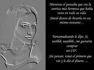Tartamudeando le dijo: Si,Tartamudeando le dijo: Si,
eeehhh, uuuhhh...me gustaríaeeehhh, uuuhhh...me gustaría
comprarcomprar
un CD".un CD".
Sin pensar, tomó el primero queSin pensar, tomó el primero que
vio y le dio el dinero….vio y le dio el dinero….
Mientras el pensaba que era laMientras el pensaba que era la
sonrisa más hermosa que habíasonrisa más hermosa que había
visto en toda su vida.visto en toda su vida.
Sintió deseos de besarla en eseSintió deseos de besarla en ese
mismo instante…mismo instante…
 