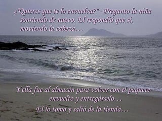 ¿"Quieres que te lo envuelva?" - Pregunto la niña¿"Quieres que te lo envuelva?" - Pregunto la niña
sonriendo de nuevo. El respondió que si,sonriendo de nuevo. El respondió que si,
moviendo la cabeza…moviendo la cabeza…
Y ella fue al almacén para volver con el paqueteY ella fue al almacén para volver con el paquete
envuelto y entregárselo…envuelto y entregárselo…
El lo tomo y salió de la tienda…El lo tomo y salió de la tienda…
 