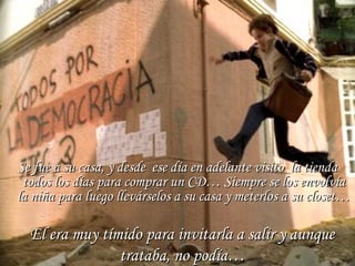 Se fue a su casa, y desde ese día en adelante visito la tiendaSe fue a su casa, y desde ese día en adelante visito la tienda
todos los días para comprar un CD… Siempre se los envolvíatodos los días para comprar un CD… Siempre se los envolvía
la niña para luego llevárselos a su casa y meterlos a su closet…la niña para luego llevárselos a su casa y meterlos a su closet…
El era muy tímido para invitarla a salir y aunqueEl era muy tímido para invitarla a salir y aunque
trataba, no podía…trataba, no podía…
 