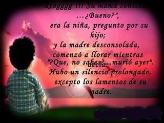 Ringggg !!! Su mamá contestó:
…¿Bueno?",
era la niña, pregunto por su
hijo;
y la madre desconsolada,
comenzó a llorar mientras
decía:"?Que, no sabes?...murió ayer".
Hubo un silencio prolongado,
excepto los lamentos de su
madre.
 