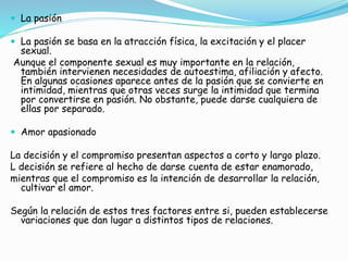  La pasión
 La pasión se basa en la atracción física, la excitación y el placer
sexual.
Aunque el componente sexual es muy importante en la relación,
también intervienen necesidades de autoestima, afiliación y afecto.
En algunas ocasiones aparece antes de la pasión que se convierte en
intimidad, mientras que otras veces surge la intimidad que termina
por convertirse en pasión. No obstante, puede darse cualquiera de
ellas por separado.
 Amor apasionado
La decisión y el compromiso presentan aspectos a corto y largo plazo.
L decisión se refiere al hecho de darse cuenta de estar enamorado,
mientras que el compromiso es la intención de desarrollar la relación,
cultivar el amor.
Según la relación de estos tres factores entre si, pueden establecerse
variaciones que dan lugar a distintos tipos de relaciones.
 