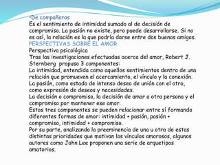•De compañeros
Es el sentimiento de intimidad sumado al de decisión de
compromiso. La pasión no existe, pero puede desarrollarse. Si no
es así, la relación es la que podría darse entre dos buenos amigos.
PERSPECTIVAS SOBRE EL AMOR
Perspectiva psicológica
Tras las investigaciones efectuadas acerca del amor, Robert J.
Sternberg propuso 3 componentes:
La intimidad, entendida como aquellos sentimientos dentro de una
relación que promueven el acercamiento, el vínculo y la conexión.
La pasión, como estado de intenso deseo de unión con el otro,
como expresión de deseos y necesidades.
La decisión o compromiso, la decisión de amar a otra persona y el
compromiso por mantener ese amor.
Estos tres componentes se pueden relacionar entre sí formando
diferentes formas de amor: intimidad + pasión, pasión +
compromiso, intimidad + compromiso.
Por su parte, analizando la preeminencia de una u otra de estas
distintas prioridades que motivan los vínculos amorosos, algunos
autores como John Lee proponen una serie de arquetipos
amatorios.
 