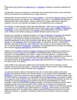 Pareja ante el mar durante una puesta de sol. La naturaleza constituye un poderoso inspirador del
amor.
Popularmente, el amor se considera un sentimiento. En los casos más comunes, dicho sentimiento
se basa en la atracción y la admiración de un sujeto hacia otro.
Habitualmente se asocia el término con el amor romántico —una relación pasional y sexual entre dos
personas que produce una influencia muy importante en sus vidas—, que intensifica las relaciones
interpersonales entre ambos sujetos, quienes, partiendo de su propia insuficiencia, desean el
encuentro y la unión con aquel que han juzgado ser el complemento para su existencia.
Sin embargo, se aplica también a otras relaciones diferentes —tales como el amor platónico o el
amor familiar—, y, en un sentido más amplio, del amor hacia Dios, el arte, la belleza, la humanidad o
la naturaleza, lo que suele asociarse con la empatía y otras capacidades. En la mayoría de los
casos, implica un gran afecto por algo que ocasiona felicidad o placer al que ama.
El amor es un concepto en contraste frecuente con el odio, el desprecio o el egoísmo. No obstante,
también está relativamente extendida la idea de que «solo hay un paso del amor al odio (o
viceversa)», y son típicas las «peleas de enamorados», así como, en algunas personas, las
relaciones patológicas de amor-odio, producidas estas últimas, según un estudio de la Universidad
de Yale, por una autoestima baja.44 Para Helen Fisher, la convivencia del amor y el odio en las
relaciones amorosas es algo que, hasta cierto punto, tiene sentido, ya que lo sugiere el hecho de
que, en muchos aspectos conductuales y fisiológicos, las respuestas del amor y el odio son análogas
(ver la sección Aspectos antropológicos de este mismo artículo).
Culturas como la budista consideran al apego y al deseo emociones negativas que producen ira y
sufrimiento; el amor y el ego son incompatibles. En la filosofía budista, el amor real es el amor
compasivo. Con independencia de su origen —incluso en el caso del amor—, el apego produce
sufrimiento (espiritual). El movimiento hippie, surgido en los años 1960, presentaba en sus inicios un
acercamiento similar al apego. Asimismo, este movimiento utilizó el amor como uno de los
principales baluartes de la contracultura de los años 1960, ejemplificado en el eslogan make love, not
war ('haz el amor, no la guerra').
Cabe resaltar el uso actual de la palabra amor para designar tanto el amor espiritual y el amor
romántico como el propio acto sexual —mediante la expresión «hacer el amor». Hasta mediados del
siglo XX, esa expresión estaba reservada para el galanteo.45
Las personas tienden a aplicar el concepto del amor de un modo intuitivo desde y hacia otros
animales (normalmente próximos en la escala evolutiva o que muestran signos interpretables como
inteligencia) y hacia otros seres vivos como las plantas. En el primer caso, a menudo se debe a que
los signos externos al ser humano son interpretados de forma antropocéntrica; por ejemplo, el gesto
de un perro que acude a lamer la mano del dueño se interpreta como una demostración de amor; sin
embargo, los procesos psicológicos que producen ese tipo de comportamientos en el perro
responden, según los conocimientos científicos actuales, a otro tipo de motivaciones mucho menos
complejas que las de los seres humanos, como lo puede ser, por ejemplo, la necesidad de
mantenimiento de la manada, heredada de su ancestro evolutivo, el lobo.46 En el caso de las plantas,
es el hecho de que sepamos que la planta también es un ser vivo, como nosotros, lo que la hace
objeto de nuestro amor. En ciertos casos, se llega al extremo de pensar que el amor en sí mismo
beneficia a la planta. Y, realmente, la beneficia, aunque de forma indirecta, a través de nuestras
acciones.
 
